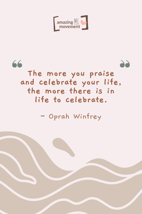 The more you praise and celebrate your life.