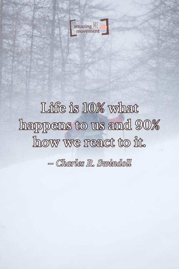 Life is 10% what happens to us and 90% how we react to it.