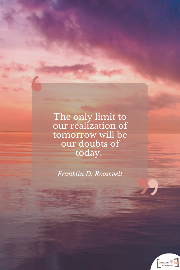 The only limit to our realization of tomorrow will be our doubts of today. — Franklin D. Roosevelt