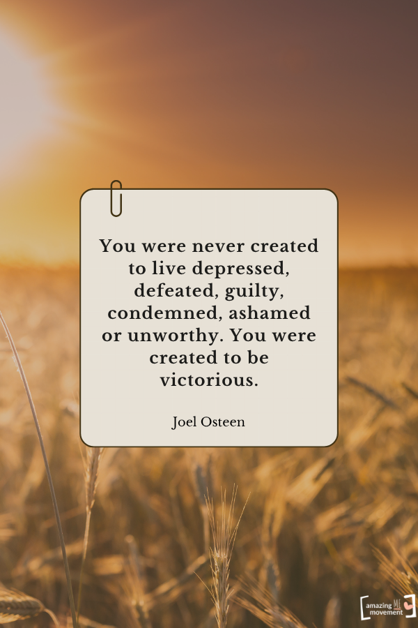 You were never created to live depressed, defeated, guilty, condemned, ashamed or unworthy. You were created to be victorious. — Joel Osteen From quotes about self-healing