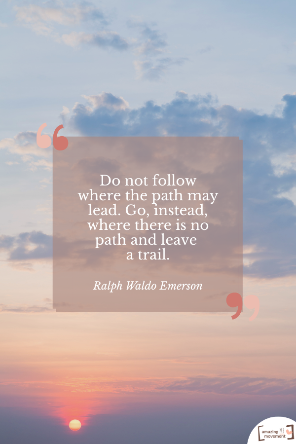 Do not follow where the path may lead. Go, instead, where there is no path and leave a trail. — Ralph Waldo Emerson
