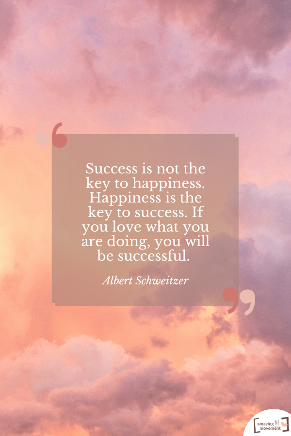 Success is not the key to happiness. Happiness is the key to success. If you love what you are doing, you will be successful. — Albert Schweitzer