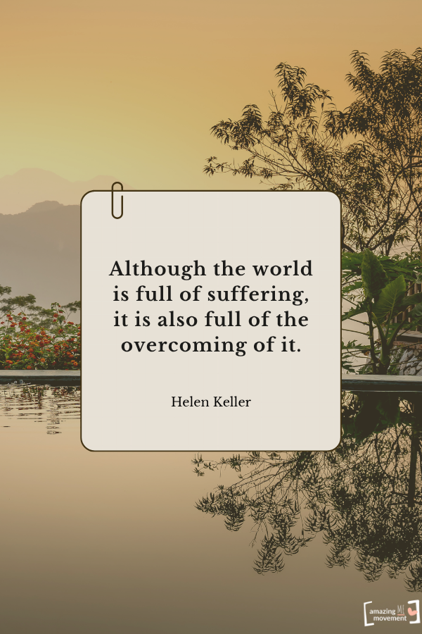 Although the world is full of suffering, it is also full of the overcoming of it. — Helen Keller