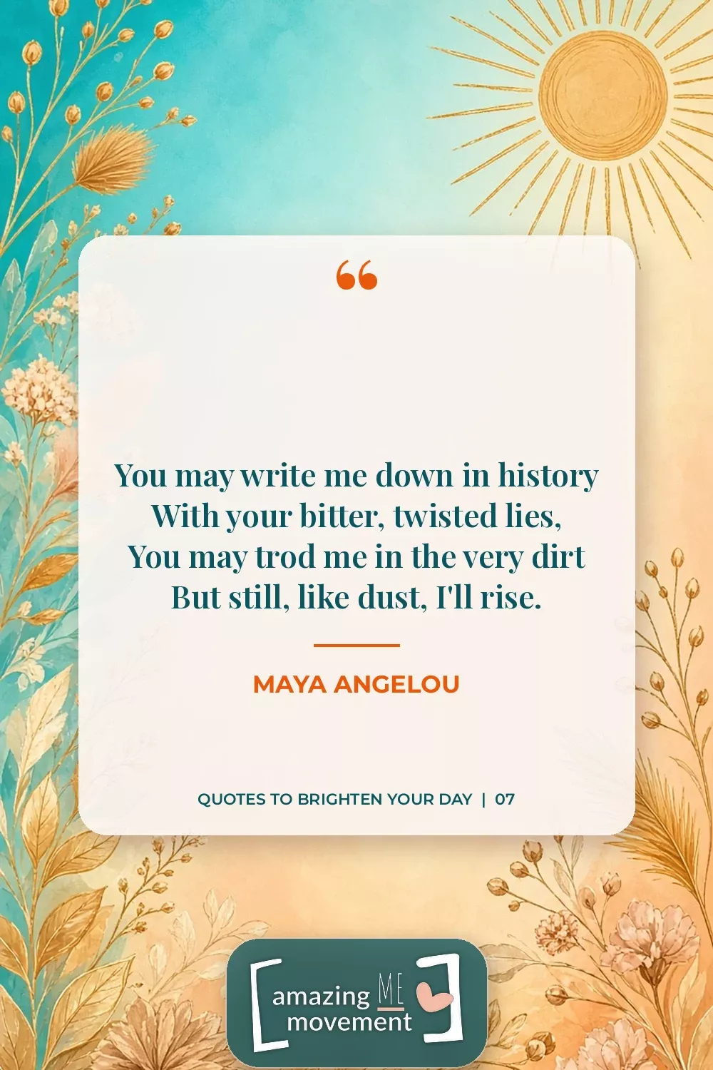 Quote to brighten your day by Maya Angelou: You may write me down in history, with your bitter, twisted lies, you may trod me in the very dirt, but still, like dust, I'll rise.